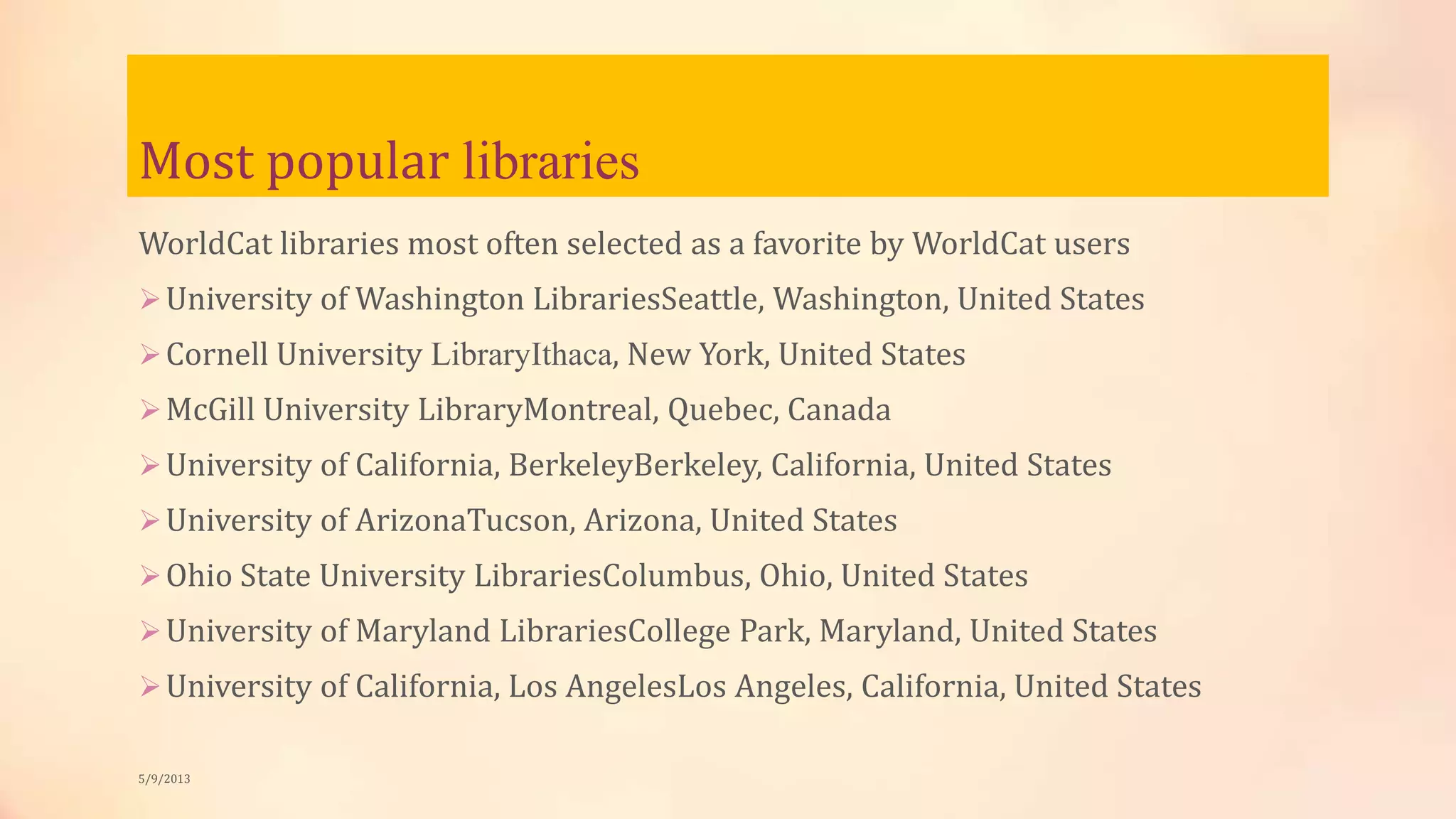 Most popular libraries
WorldCat libraries most often selected as a favorite by WorldCat users
University of Washington LibrariesSeattle, Washington, United States
Cornell University LibraryIthaca, New York, United States
McGill University LibraryMontreal, Quebec, Canada
University of California, BerkeleyBerkeley, California, United States
University of ArizonaTucson, Arizona, United States
Ohio State University LibrariesColumbus, Ohio, United States
University of Maryland LibrariesCollege Park, Maryland, United States
University of California, Los AngelesLos Angeles, California, United States
5/9/2013
 