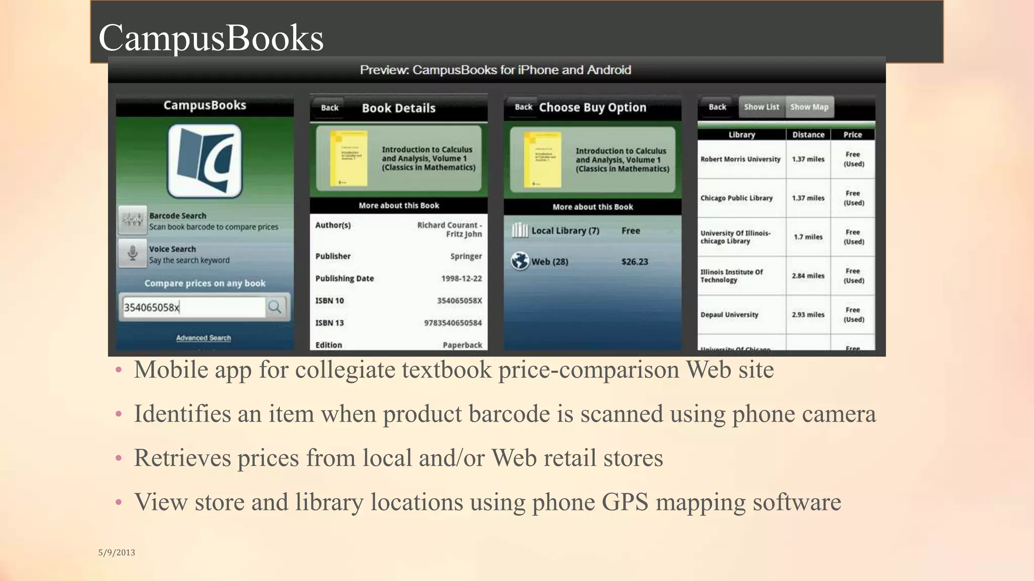 CampusBooks
• Mobile app for collegiate textbook price-comparison Web site
• Identifies an item when product barcode is scanned using phone camera
• Retrieves prices from local and/or Web retail stores
• View store and library locations using phone GPS mapping software
5/9/2013
 