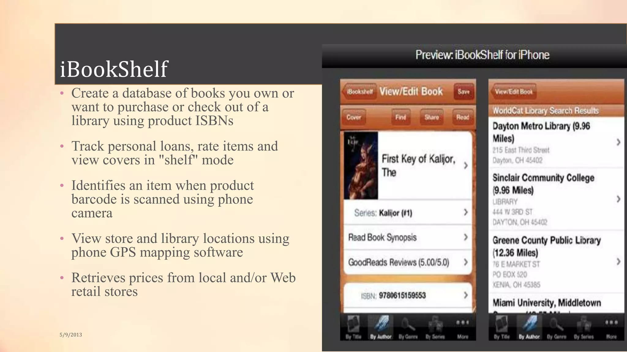 iBookShelf
• Create a database of books you own or
want to purchase or check out of a
library using product ISBNs
• Track personal loans, rate items and
view covers in "shelf" mode
• Identifies an item when product
barcode is scanned using phone
camera
• View store and library locations using
phone GPS mapping software
• Retrieves prices from local and/or Web
retail stores
5/9/2013
 