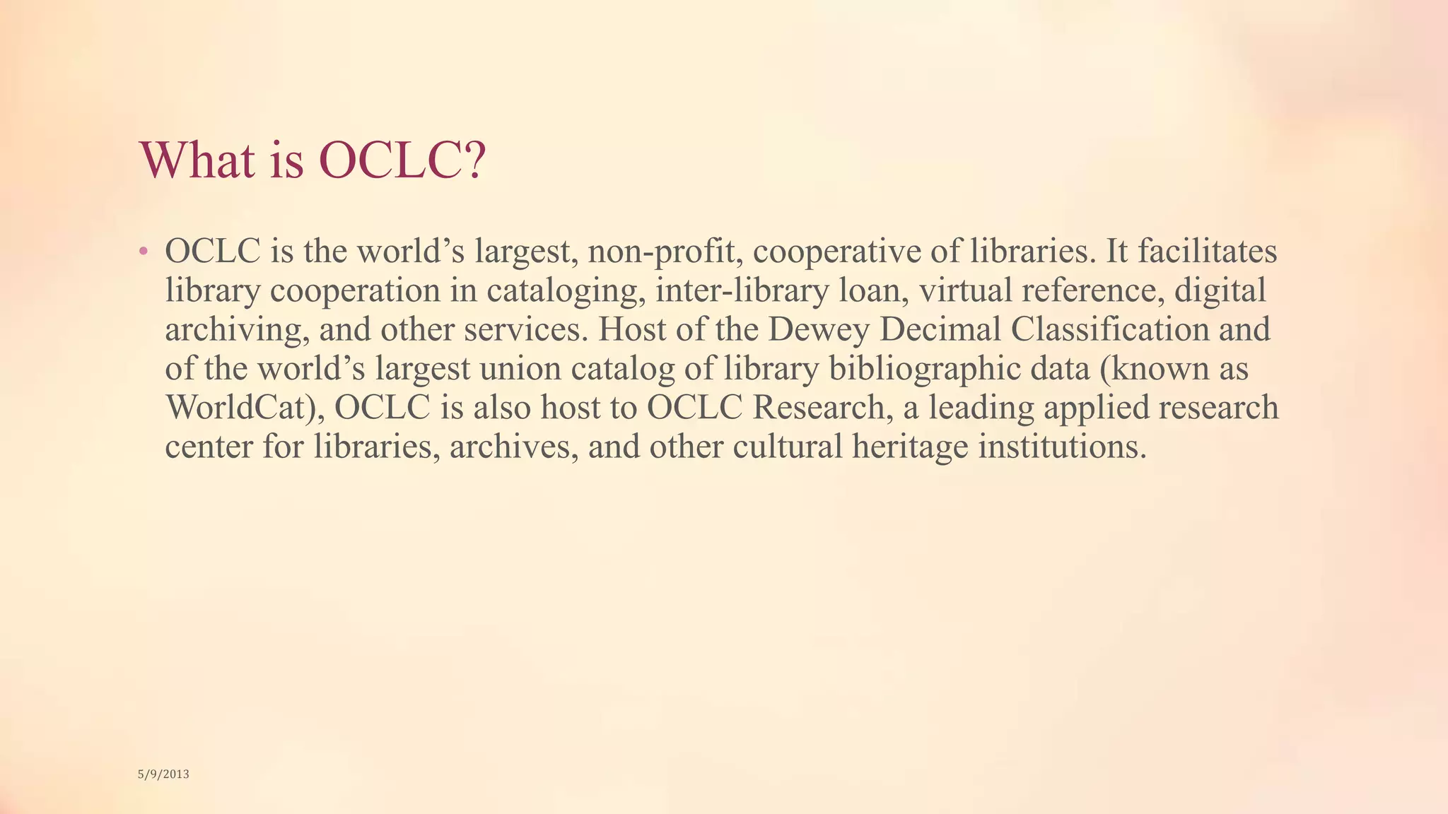 What is OCLC?
• OCLC is the world’s largest, non-profit, cooperative of libraries. It facilitates
library cooperation in cataloging, inter-library loan, virtual reference, digital
archiving, and other services. Host of the Dewey Decimal Classification and
of the world’s largest union catalog of library bibliographic data (known as
WorldCat), OCLC is also host to OCLC Research, a leading applied research
center for libraries, archives, and other cultural heritage institutions.
5/9/2013
 