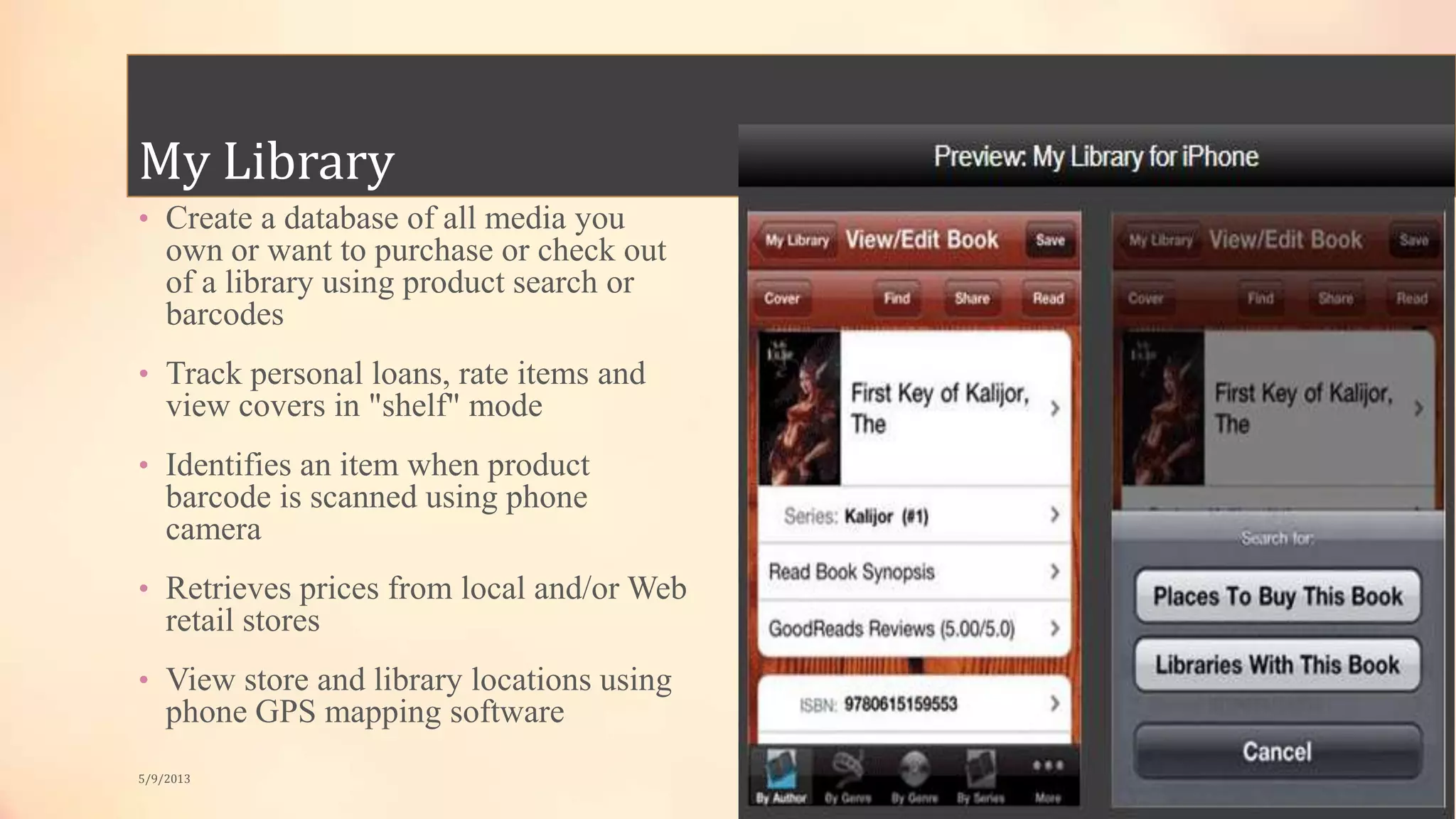 My Library
• Create a database of all media you
own or want to purchase or check out
of a library using product search or
barcodes
• Track personal loans, rate items and
view covers in "shelf" mode
• Identifies an item when product
barcode is scanned using phone
camera
• Retrieves prices from local and/or Web
retail stores
• View store and library locations using
phone GPS mapping software
5/9/2013
 