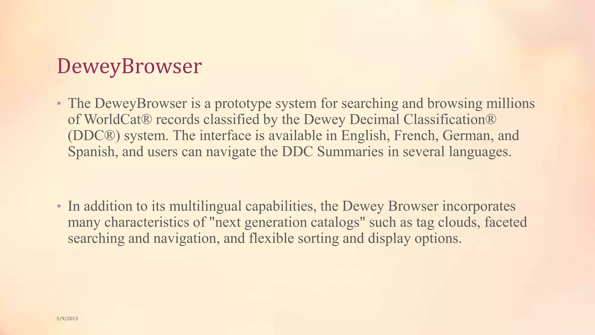 DeweyBrowser
• The DeweyBrowser is a prototype system for searching and browsing millions
of WorldCat® records classified by the Dewey Decimal Classification®
(DDC®) system. The interface is available in English, French, German, and
Spanish, and users can navigate the DDC Summaries in several languages.
• In addition to its multilingual capabilities, the Dewey Browser incorporates
many characteristics of "next generation catalogs" such as tag clouds, faceted
searching and navigation, and flexible sorting and display options.
5/9/2013
 