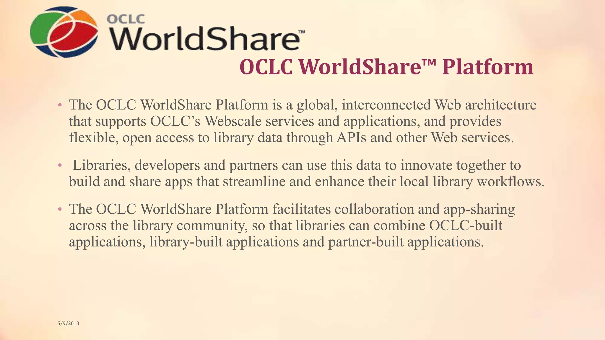 OCLC WorldShare™ Platform
• The OCLC WorldShare Platform is a global, interconnected Web architecture
that supports OCLC’s Webscale services and applications, and provides
flexible, open access to library data through APIs and other Web services.
• Libraries, developers and partners can use this data to innovate together to
build and share apps that streamline and enhance their local library workflows.
• The OCLC WorldShare Platform facilitates collaboration and app-sharing
across the library community, so that libraries can combine OCLC-built
applications, library-built applications and partner-built applications.
5/9/2013
 