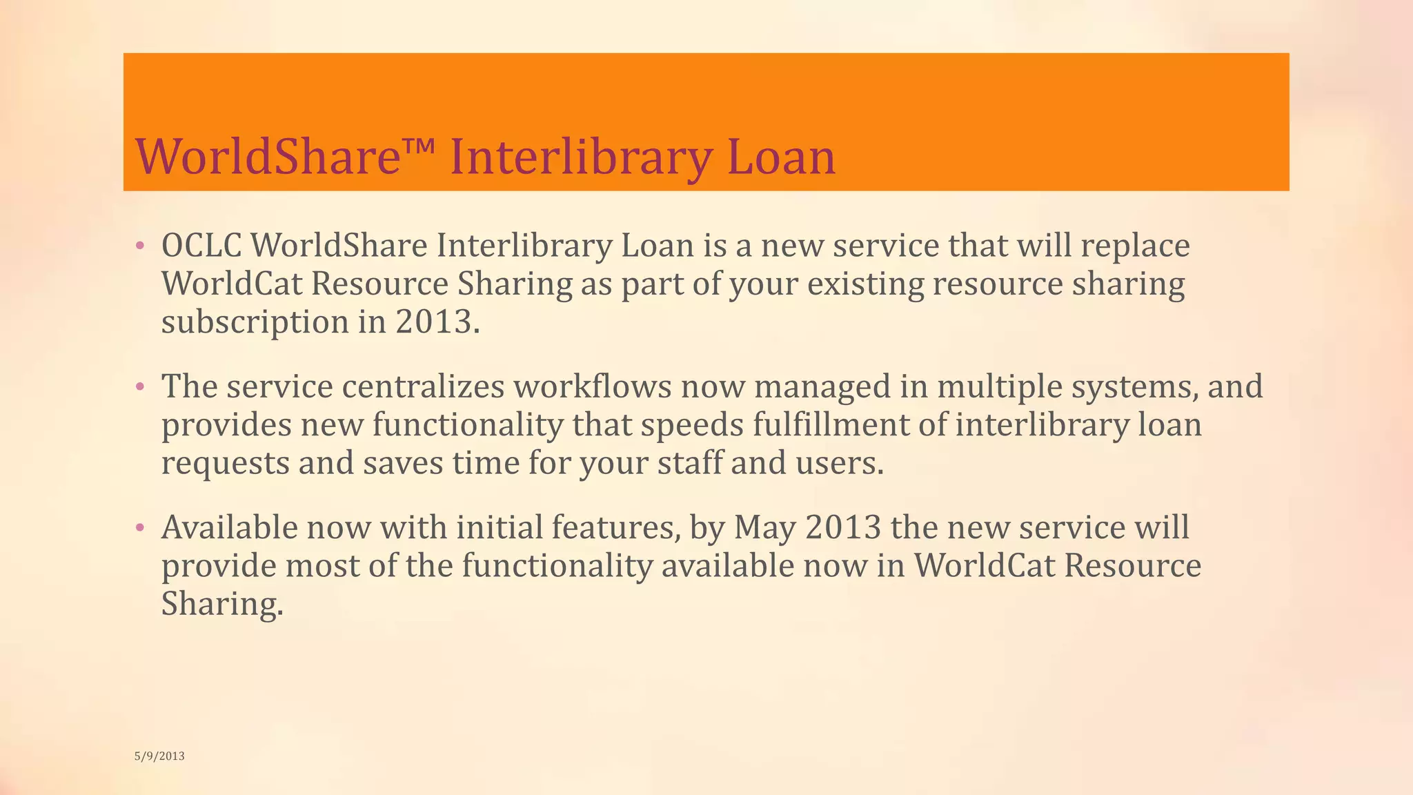 WorldShare™ Interlibrary Loan
• OCLC WorldShare Interlibrary Loan is a new service that will replace
WorldCat Resource Sharing as part of your existing resource sharing
subscription in 2013.
• The service centralizes workflows now managed in multiple systems, and
provides new functionality that speeds fulfillment of interlibrary loan
requests and saves time for your staff and users.
• Available now with initial features, by May 2013 the new service will
provide most of the functionality available now in WorldCat Resource
Sharing.
5/9/2013
 
