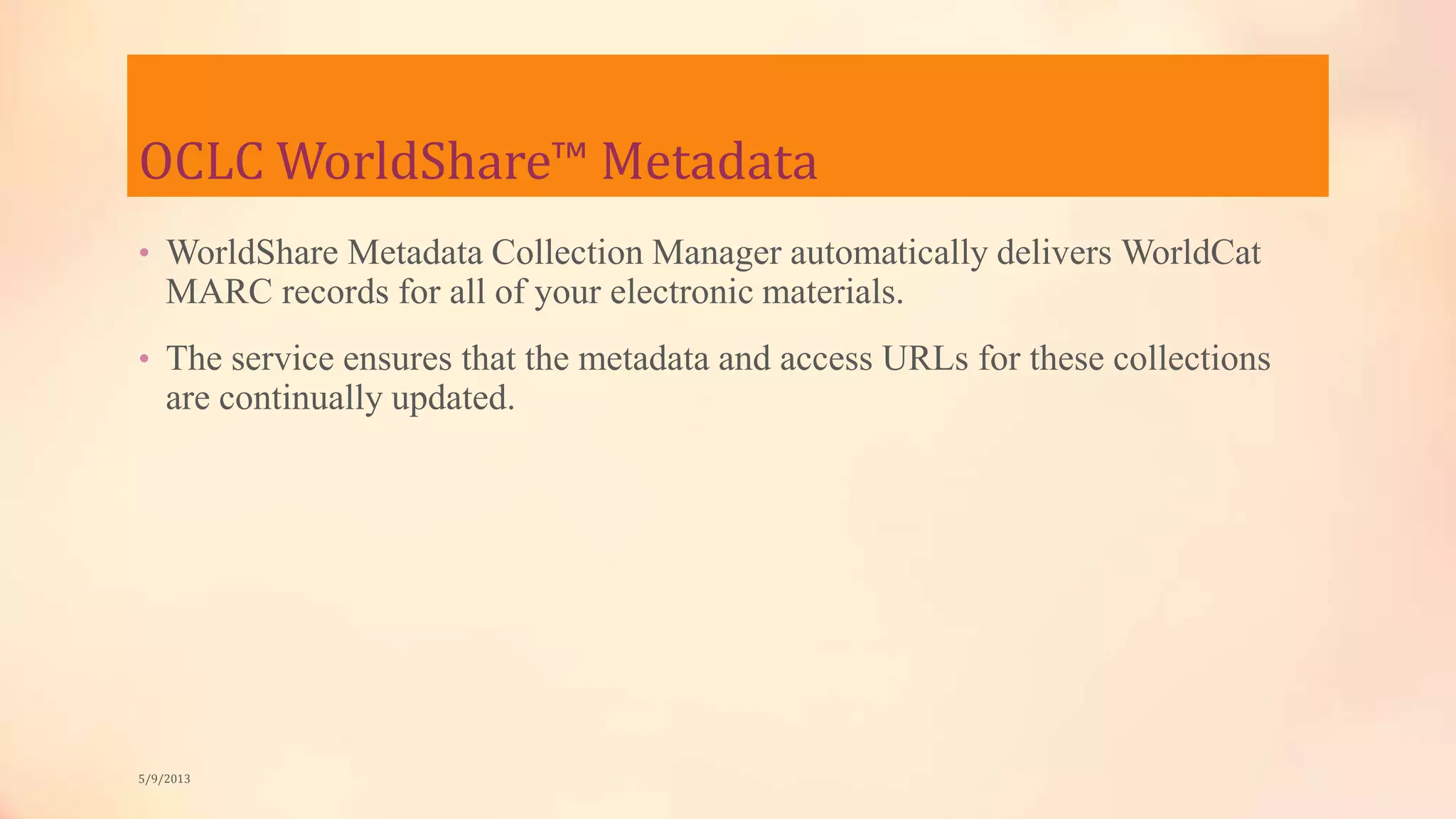 OCLC WorldShare™ Metadata
• WorldShare Metadata Collection Manager automatically delivers WorldCat
MARC records for all of your electronic materials.
• The service ensures that the metadata and access URLs for these collections
are continually updated.
5/9/2013
 