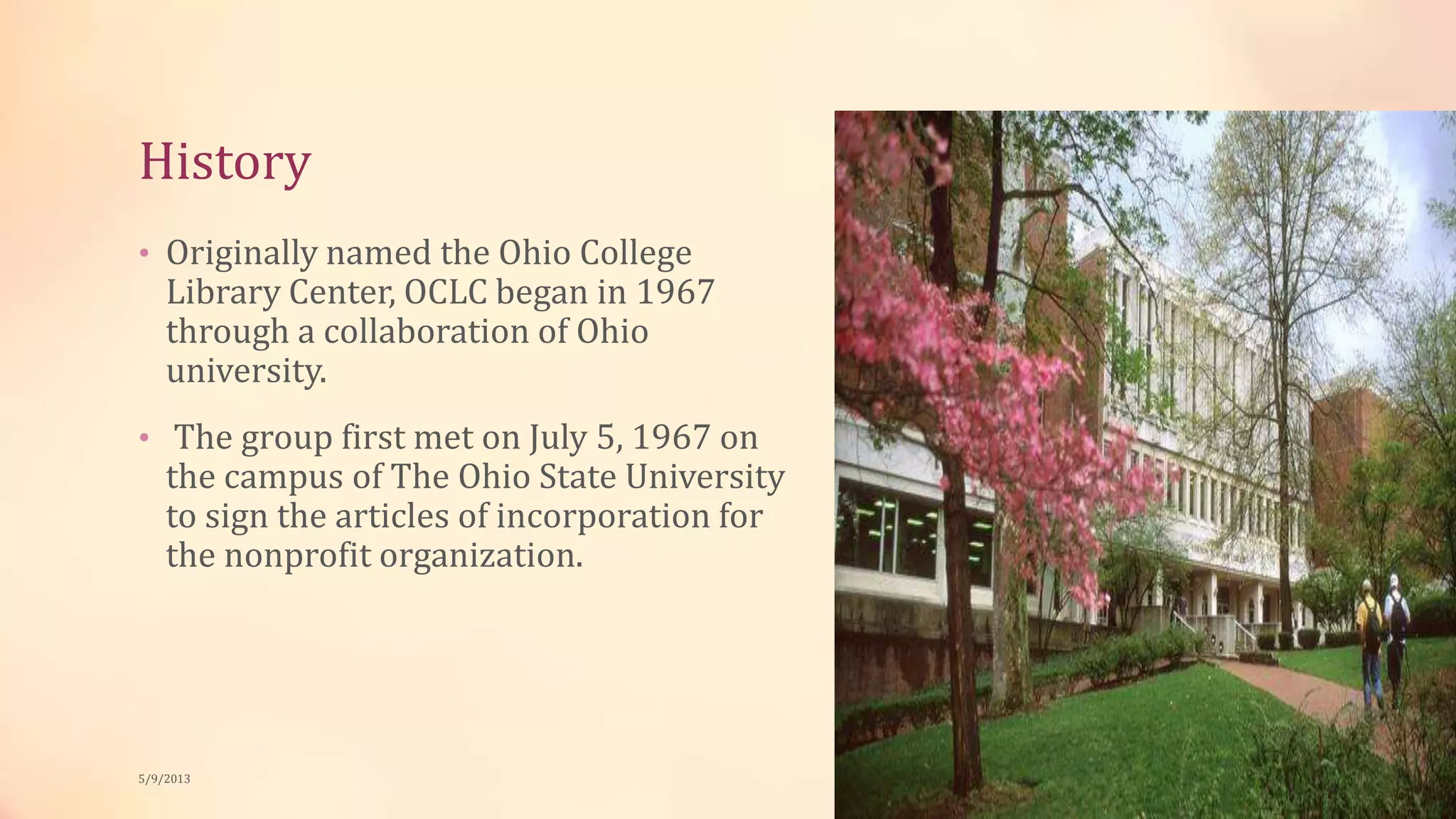 History
• Originally named the Ohio College
Library Center, OCLC began in 1967
through a collaboration of Ohio
university.
• The group first met on July 5, 1967 on
the campus of The Ohio State University
to sign the articles of incorporation for
the nonprofit organization.
5/9/2013
 