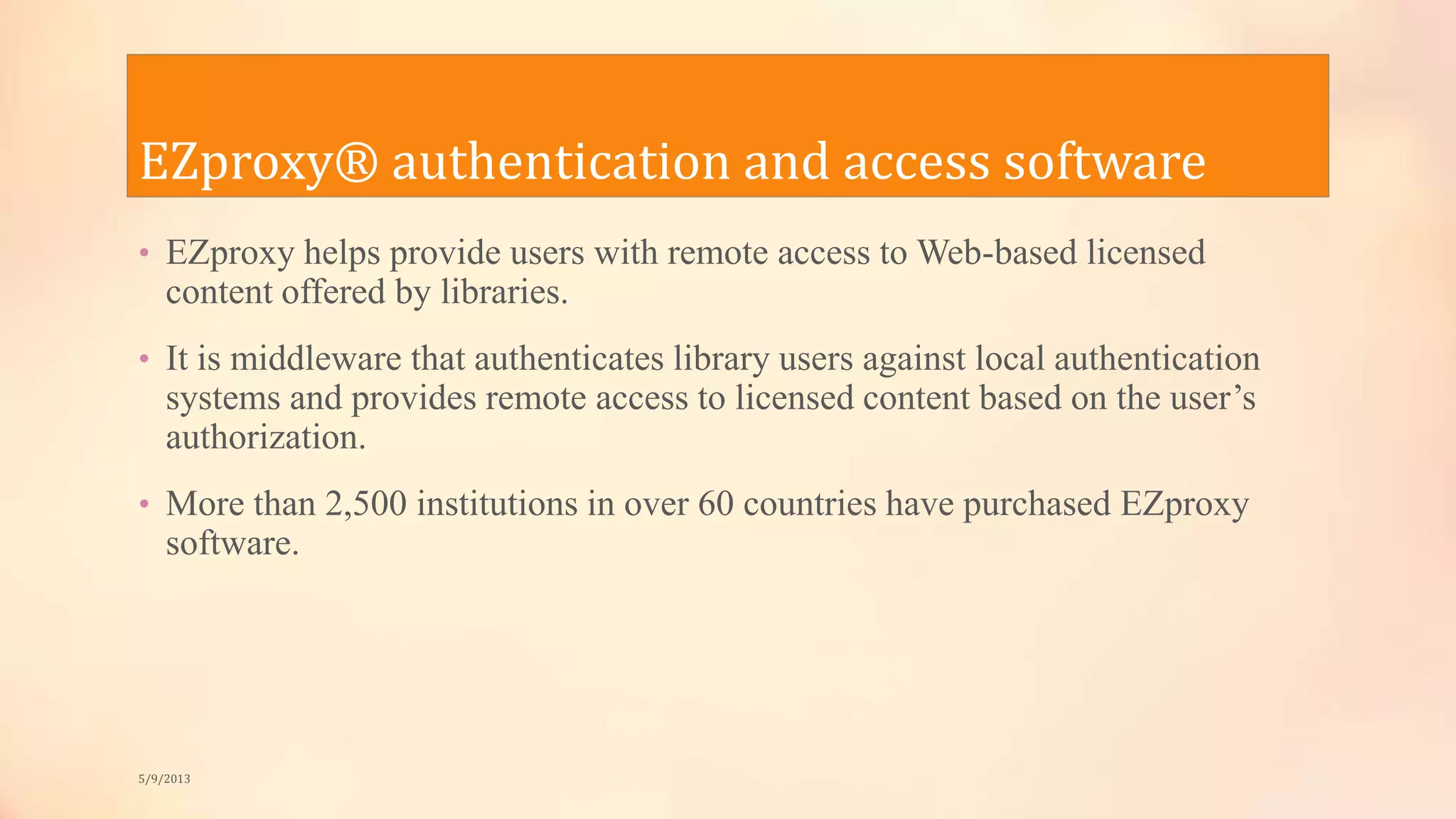 EZproxy® authentication and access software
• EZproxy helps provide users with remote access to Web-based licensed
content offered by libraries.
• It is middleware that authenticates library users against local authentication
systems and provides remote access to licensed content based on the user’s
authorization.
• More than 2,500 institutions in over 60 countries have purchased EZproxy
software.
5/9/2013
 