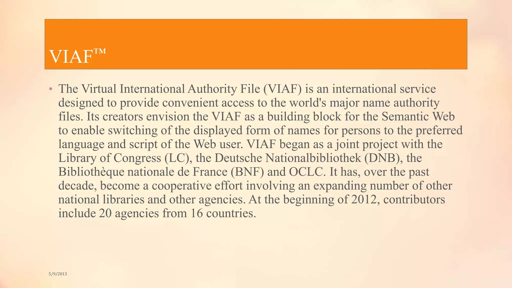 VIAF™
• The Virtual International Authority File (VIAF) is an international service
designed to provide convenient access to the world's major name authority
files. Its creators envision the VIAF as a building block for the Semantic Web
to enable switching of the displayed form of names for persons to the preferred
language and script of the Web user. VIAF began as a joint project with the
Library of Congress (LC), the Deutsche Nationalbibliothek (DNB), the
Bibliothèque nationale de France (BNF) and OCLC. It has, over the past
decade, become a cooperative effort involving an expanding number of other
national libraries and other agencies. At the beginning of 2012, contributors
include 20 agencies from 16 countries.
5/9/2013
 