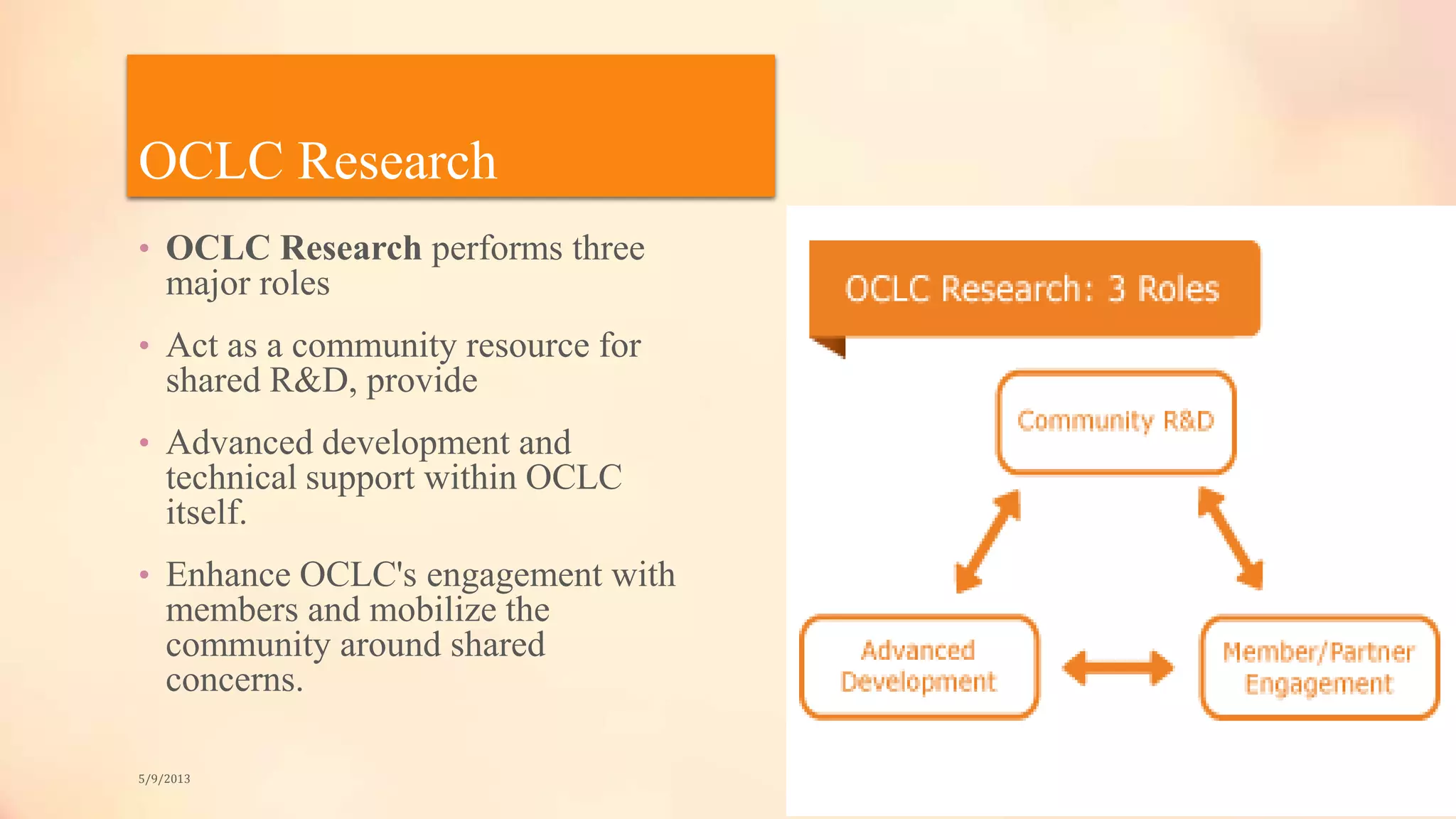 OCLC Research
• OCLC Research performs three
major roles
• Act as a community resource for
shared R&D, provide
• Advanced development and
technical support within OCLC
itself.
• Enhance OCLC's engagement with
members and mobilize the
community around shared
concerns.
5/9/2013
 