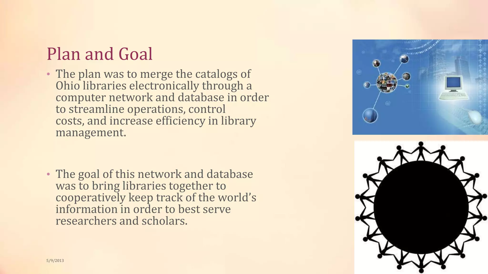 Plan and Goal
• The plan was to merge the catalogs of
Ohio libraries electronically through a
computer network and database in order
to streamline operations, control
costs, and increase efficiency in library
management.
• The goal of this network and database
was to bring libraries together to
cooperatively keep track of the world’s
information in order to best serve
researchers and scholars.
5/9/2013
 