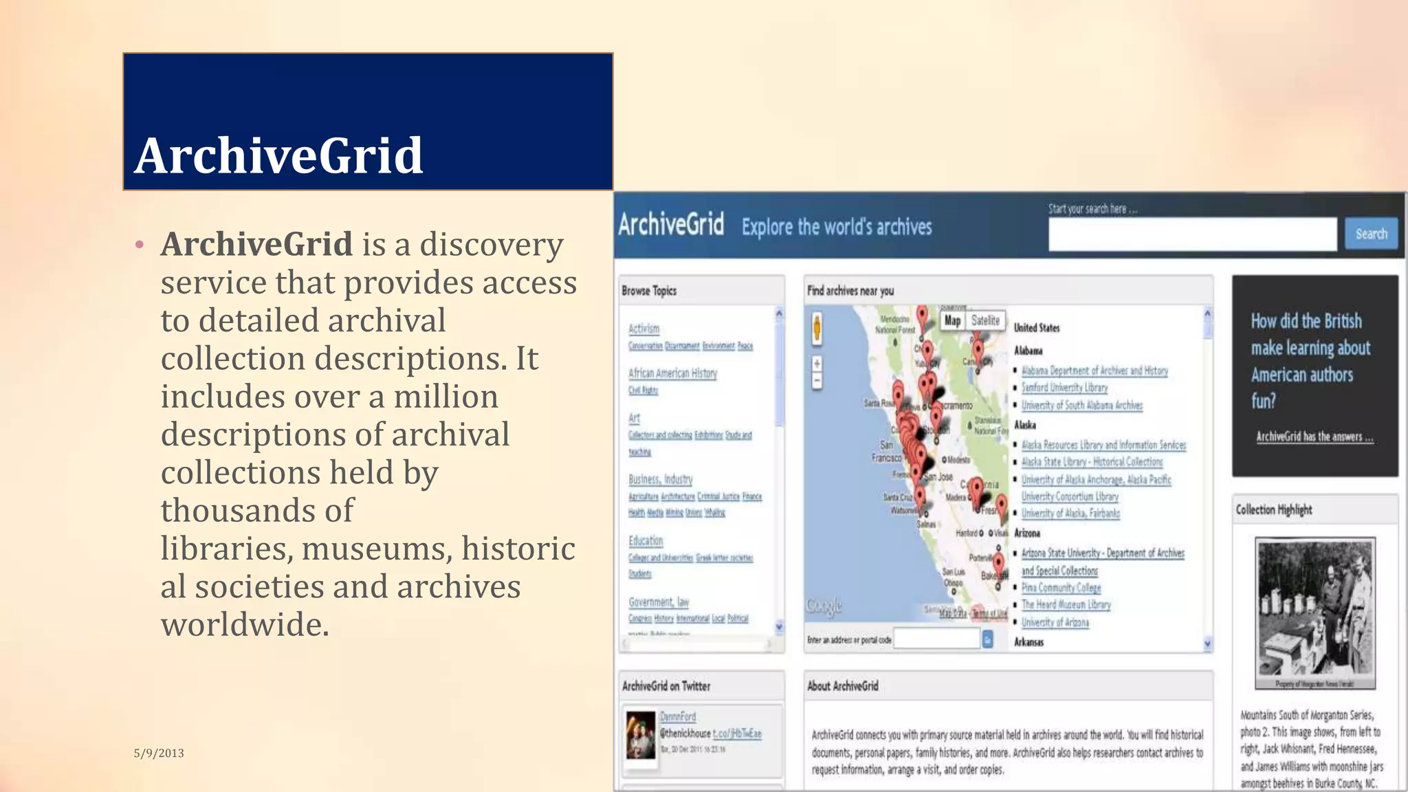 ArchiveGrid
• ArchiveGrid is a discovery
service that provides access
to detailed archival
collection descriptions. It
includes over a million
descriptions of archival
collections held by
thousands of
libraries, museums, historic
al societies and archives
worldwide.
5/9/2013
 