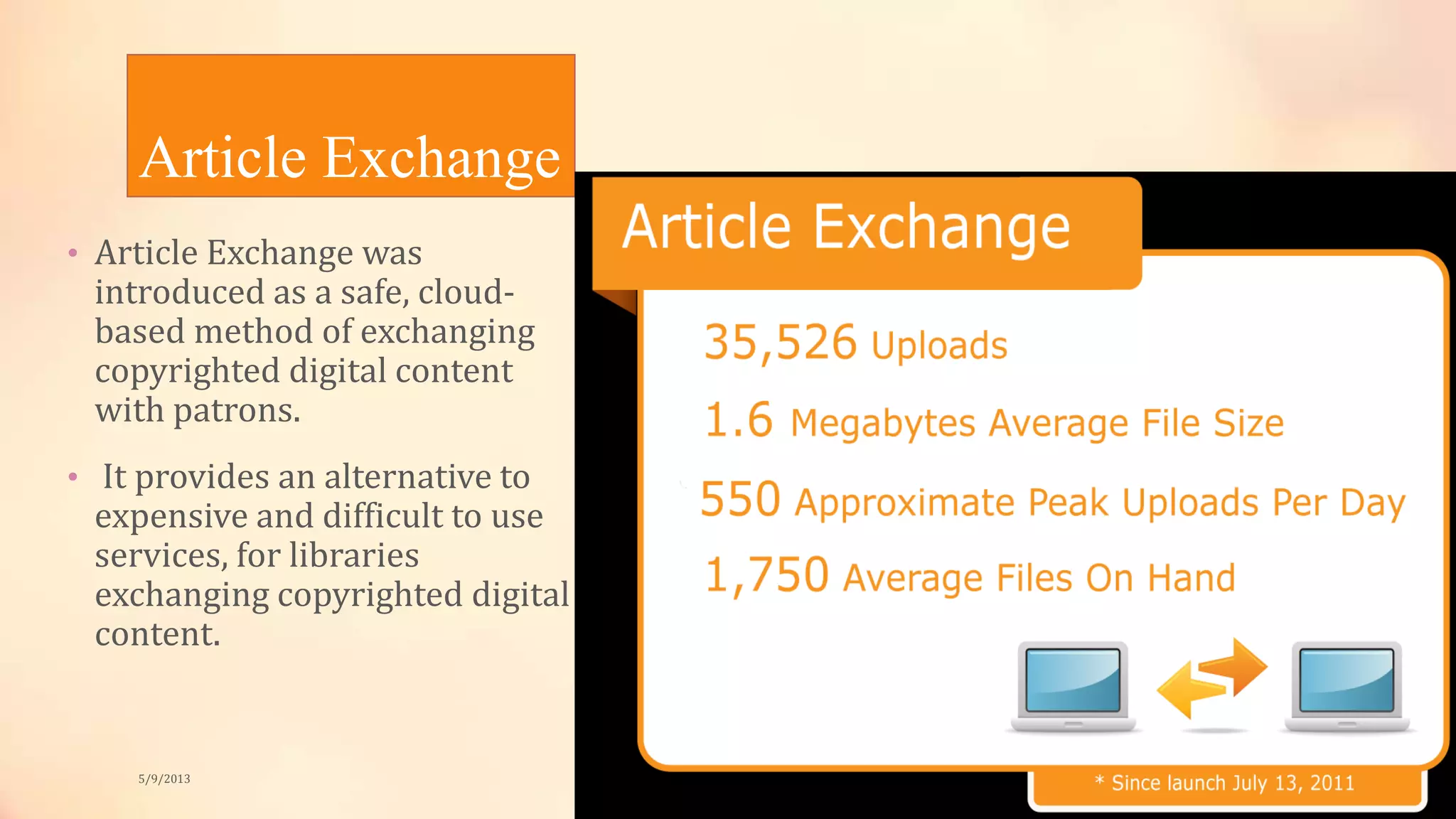 Article Exchange
• Article Exchange was
introduced as a safe, cloud-
based method of exchanging
copyrighted digital content
with patrons.
• It provides an alternative to
expensive and difficult to use
services, for libraries
exchanging copyrighted digital
content.
5/9/2013
 