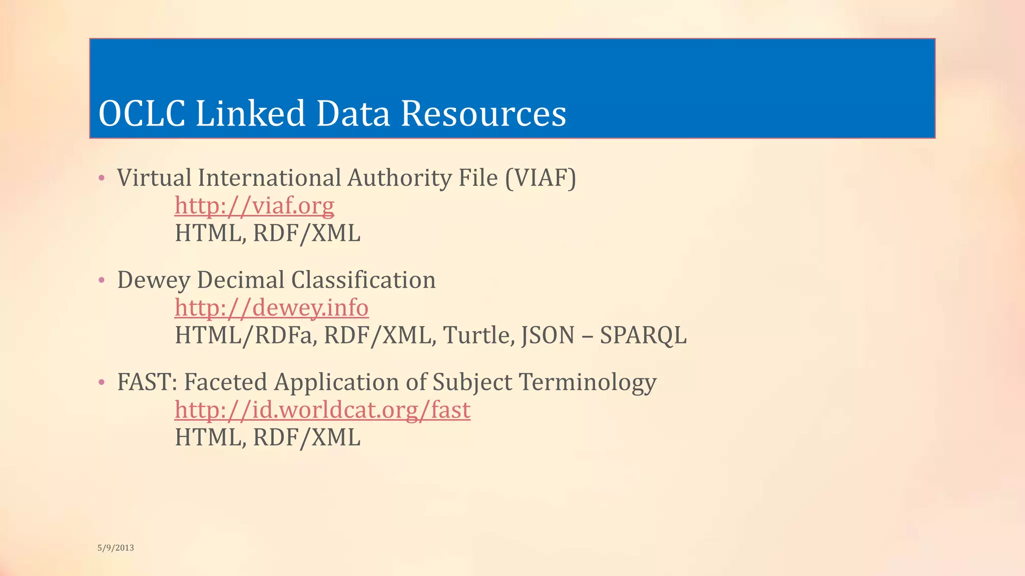 OCLC Linked Data Resources
• Virtual International Authority File (VIAF)
http://viaf.org
HTML, RDF/XML
• Dewey Decimal Classification
http://dewey.info
HTML/RDFa, RDF/XML, Turtle, JSON – SPARQL
• FAST: Faceted Application of Subject Terminology
http://id.worldcat.org/fast
HTML, RDF/XML
5/9/2013
 