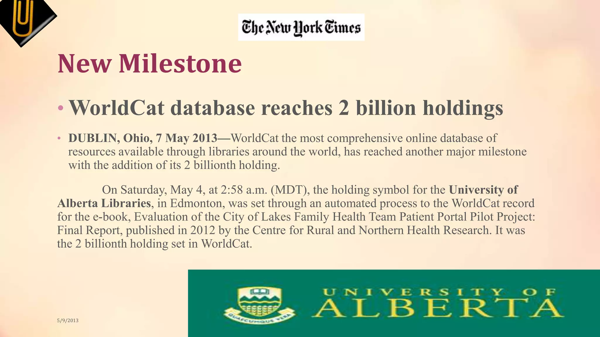 New Milestone
• WorldCat database reaches 2 billion holdings
• DUBLIN, Ohio, 7 May 2013—WorldCat the most comprehensive online database of
resources available through libraries around the world, has reached another major milestone
with the addition of its 2 billionth holding.
On Saturday, May 4, at 2:58 a.m. (MDT), the holding symbol for the University of
Alberta Libraries, in Edmonton, was set through an automated process to the WorldCat record
for the e-book, Evaluation of the City of Lakes Family Health Team Patient Portal Pilot Project:
Final Report, published in 2012 by the Centre for Rural and Northern Health Research. It was
the 2 billionth holding set in WorldCat.
5/9/2013
 