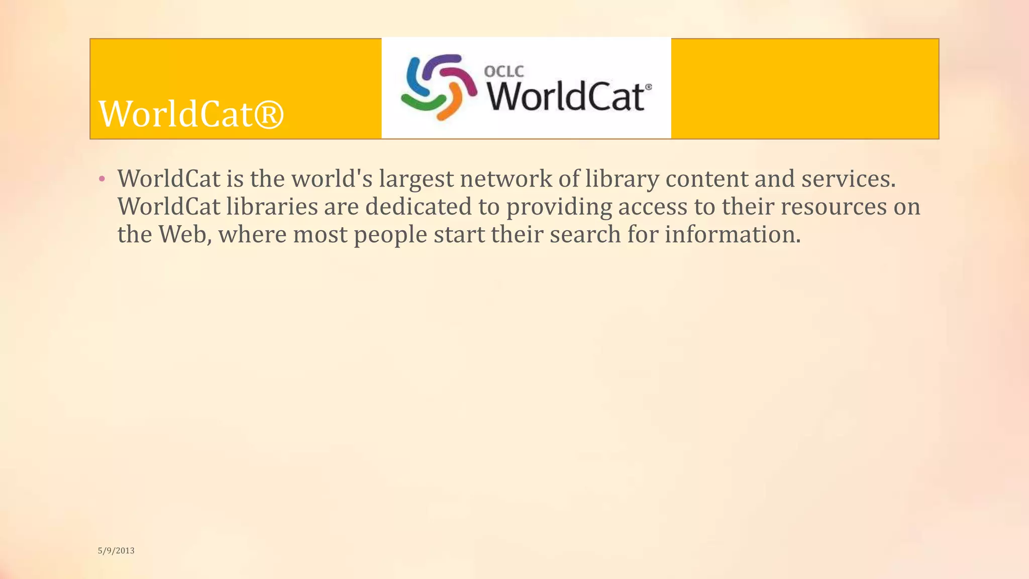 WorldCat®
• WorldCat is the world's largest network of library content and services.
WorldCat libraries are dedicated to providing access to their resources on
the Web, where most people start their search for information.
5/9/2013
 