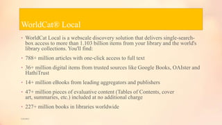 WorldCat® Local
• WorldCat Local is a webscale discovery solution that delivers single-search-
box access to more than 1.103 billion items from your library and the world's
library collections. You'll find:
• 788+ million articles with one-click access to full text
• 36+ million digital items from trusted sources like Google Books, OAIster and
HathiTrust
• 14+ million eBooks from leading aggregators and publishers
• 47+ million pieces of evaluative content (Tables of Contents, cover
art, summaries, etc.) included at no additional charge
• 227+ million books in libraries worldwide
5/9/2013
 
