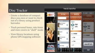 Disc Tracker
• Create a database of compact
discs you own or want to check
out of a library using product
barcodes
• Track personal loans, rate items
and view covers in "shelf" mode
• View library locations using
phone GPS mapping software
5/9/2013
 