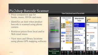 Pic2shop Barcode Scanner
• Price comparison app for
books, music, DVDs and more
• Identifies an item when product
barcode is scanned using phone
camera
• Retrieves prices from local and/or
Web retail stores
• View store and library locations
using phone GPS mapping software
5/9/2013
 