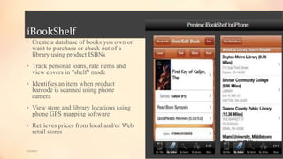 iBookShelf
• Create a database of books you own or
want to purchase or check out of a
library using product ISBNs
• Track personal loans, rate items and
view covers in "shelf" mode
• Identifies an item when product
barcode is scanned using phone
camera
• View store and library locations using
phone GPS mapping software
• Retrieves prices from local and/or Web
retail stores
5/9/2013
 
