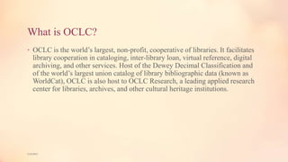 What is OCLC?
• OCLC is the world’s largest, non-profit, cooperative of libraries. It facilitates
library cooperation in cataloging, inter-library loan, virtual reference, digital
archiving, and other services. Host of the Dewey Decimal Classification and
of the world’s largest union catalog of library bibliographic data (known as
WorldCat), OCLC is also host to OCLC Research, a leading applied research
center for libraries, archives, and other cultural heritage institutions.
5/9/2013
 