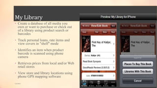 My Library
• Create a database of all media you
own or want to purchase or check out
of a library using product search or
barcodes
• Track personal loans, rate items and
view covers in "shelf" mode
• Identifies an item when product
barcode is scanned using phone
camera
• Retrieves prices from local and/or Web
retail stores
• View store and library locations using
phone GPS mapping software
5/9/2013
 