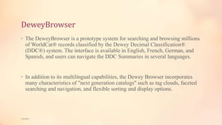 DeweyBrowser
• The DeweyBrowser is a prototype system for searching and browsing millions
of WorldCat® records classified by the Dewey Decimal Classification®
(DDC®) system. The interface is available in English, French, German, and
Spanish, and users can navigate the DDC Summaries in several languages.
• In addition to its multilingual capabilities, the Dewey Browser incorporates
many characteristics of "next generation catalogs" such as tag clouds, faceted
searching and navigation, and flexible sorting and display options.
5/9/2013
 