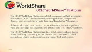 OCLC WorldShare™ Platform
• The OCLC WorldShare Platform is a global, interconnected Web architecture
that supports OCLC’s Webscale services and applications, and provides
flexible, open access to library data through APIs and other Web services.
• Libraries, developers and partners can use this data to innovate together to
build and share apps that streamline and enhance their local library workflows.
• The OCLC WorldShare Platform facilitates collaboration and app-sharing
across the library community, so that libraries can combine OCLC-built
applications, library-built applications and partner-built applications.
5/9/2013
 