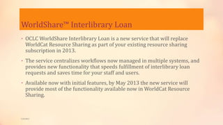 WorldShare™ Interlibrary Loan
• OCLC WorldShare Interlibrary Loan is a new service that will replace
WorldCat Resource Sharing as part of your existing resource sharing
subscription in 2013.
• The service centralizes workflows now managed in multiple systems, and
provides new functionality that speeds fulfillment of interlibrary loan
requests and saves time for your staff and users.
• Available now with initial features, by May 2013 the new service will
provide most of the functionality available now in WorldCat Resource
Sharing.
5/9/2013
 