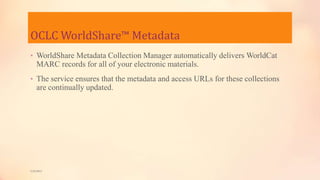 OCLC WorldShare™ Metadata
• WorldShare Metadata Collection Manager automatically delivers WorldCat
MARC records for all of your electronic materials.
• The service ensures that the metadata and access URLs for these collections
are continually updated.
5/9/2013
 