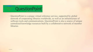 • QuestionPoint is a unique virtual reference service, supported by global
network of cooperating libraries worldwide, as well as an infrastructure of
software tools and communications. QuestionPoint is also a source of unique
centralized knowledge resources built by a collaborative network of member
libraries
5/9/2013
 
