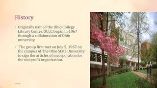 History
• Originally named the Ohio College
Library Center, OCLC began in 1967
through a collaboration of Ohio
university.
• The group first met on July 5, 1967 on
the campus of The Ohio State University
to sign the articles of incorporation for
the nonprofit organization.
5/9/2013
 