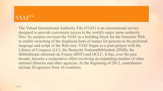 VIAF™
• The Virtual International Authority File (VIAF) is an international service
designed to provide convenient access to the world's major name authority
files. Its creators envision the VIAF as a building block for the Semantic Web
to enable switching of the displayed form of names for persons to the preferred
language and script of the Web user. VIAF began as a joint project with the
Library of Congress (LC), the Deutsche Nationalbibliothek (DNB), the
Bibliothèque nationale de France (BNF) and OCLC. It has, over the past
decade, become a cooperative effort involving an expanding number of other
national libraries and other agencies. At the beginning of 2012, contributors
include 20 agencies from 16 countries.
5/9/2013
 