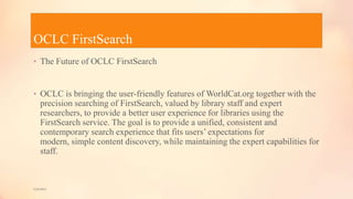 OCLC FirstSearch
• The Future of OCLC FirstSearch
• OCLC is bringing the user-friendly features of WorldCat.org together with the
precision searching of FirstSearch, valued by library staff and expert
researchers, to provide a better user experience for libraries using the
FirstSearch service. The goal is to provide a unified, consistent and
contemporary search experience that fits users’ expectations for
modern, simple content discovery, while maintaining the expert capabilities for
staff.
5/9/2013
 