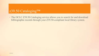 z39.50 Cataloging™
• The OCLC Z39.50 Cataloging service allows you to search for and download
bibliographic records through your Z39.50-compliant local library system.
5/9/2013
 
