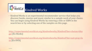 Kindred Works
• Kindred Works is an experimental recommender service that helps you
discover books, movies and music similar to a sample work of your choice.
You can begin using Kindred Works by entering a title or ISBN in the
search box or by selecting one of the samples on this page.
http://experimental.worldcat.org/kindredworks/Kindred?kw=chetan+bha
gat [Ex-Books]
http://experimental.worldcat.org/kindredworks/Kindred?kw=eat+pray+lo
ve [Ex-DVD]
5/9/2013
 