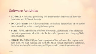 Software Activities
• COBOAT A metadata publishing tool that transfers information between
databases and different formats.
• OAICatMuseum 1.0 Allows museums to disclose descriptions of collection
items as well as pointers to digital surrogates.
• PURL PURLs (Persistent Uniform Resource Locators) are Web addresses
that act as permanent identifiers in the face of a dynamic and changing Web
infrastructure.
• SRW/U The SRW/U Open Source project offers software that implements
both the SRW Web Service and the SRU REST model interface to databases.
Included are interfaces that support DSpace and Lucene implementation.
5/9/2013
 