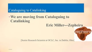 Cataloguing to Catalinking
•We are moving from Cataloguing to
Catalinking
Eric Miller--‐Zepheira
[Senior Research Scientist at OCLC, Inc. in Dublin, Ohio]
5/9/2013
 