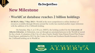 New Milestone
• WorldCat database reaches 2 billion holdings
• DUBLIN, Ohio, 7 May 2013—WorldCat the most comprehensive online database of
resources available through libraries around the world, has reached another major milestone
with the addition of its 2 billionth holding.
On Saturday, May 4, at 2:58 a.m. (MDT), the holding symbol for the University of
Alberta Libraries, in Edmonton, was set through an automated process to the WorldCat record
for the e-book, Evaluation of the City of Lakes Family Health Team Patient Portal Pilot Project:
Final Report, published in 2012 by the Centre for Rural and Northern Health Research. It was
the 2 billionth holding set in WorldCat.
5/9/2013
 