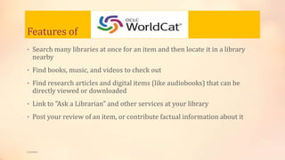 Features of
• Search many libraries at once for an item and then locate it in a library
nearby
• Find books, music, and videos to check out
• Find research articles and digital items (like audiobooks) that can be
directly viewed or downloaded
• Link to "Ask a Librarian" and other services at your library
• Post your review of an item, or contribute factual information about it
5/9/2013
 