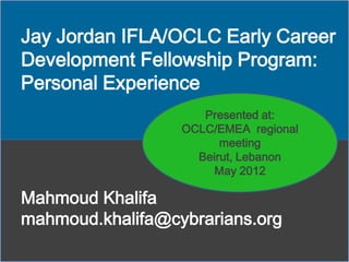 Jay Jordan IFLA/OCLC Early Career
Development Fellowship Program:
Personal Experience
Presented at:
OCLC/EMEA regional
meeting
Beirut, Lebanon
May 2012

Mahmoud Khalifa
mahmoud.khalifa@cybrarians.org

 