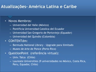 • Novos Membros:
– Universidad del Valle (México)
– Pontificia Universidad Catolica del Ecuador
– Universidad San Gregorio de Portoviejo (Equador)
– Universidad del Quindio (Colombia)
• CONTENTdm:
– Bermuda National Library – Upgrade para ilimitado
– Museo de Arte de Ponce (Porto Rico)
• QuestionPoint (referência virtual):
– Univ. Talca (Chile)
– Laureate Universities (9 universidades no México, Costa Rica,
Peru, Equador, Chile)
Atualizações- América Latina e Caribe
 