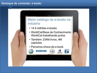 Destaque de conteúdo: e-books
Maior catálogo de e-books na
indústria
• 14.5 milhões e-books
• WorldCat/Base de Conhecimento
WorldCat trabalhando juntos
• Também: 234M livros, 4M
capítulos
• Parceiros-chave de e-book
 