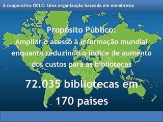 Propósito Público:
Ampliar o acesso à informação mundial
enquanto reduzindo o índice de aumento
dos custos para as bibliotecas
72.035 bibliotecas em
170 países
A cooperativa OCLC: Uma organização baseada em membresia
 