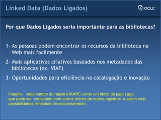 Linked Data (Dados Ligados)
Por que Dados Ligados seria importante para as bibliotecas?
1- As pessoas podem encontrar os recursos da biblioteca na
Web mais facilmente
2- Mais aplicativos criativos baseados nos metadados das
bibliotecas (ex. VIAF)
3- Oportunidades para eficiência na catalogação e inovação
Imagine cada campo do registro MARC como um bloco do jogo Lego
que pode ser conectado com outros blocos de outros registros e assim criar
possibilidades ilimitadas de relacionamento .
 