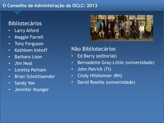 O Conselho de Administração da OCLC: 2013
Bibliotecários
• Larry Alford
• Maggie Farrell
• Tony Ferguson
• Kathleen Imhoff
• Barbara Lison
• Jim Neal
• Loretta Parham
• Brian Schottlaender
• Sandy Yee
• Jennifer Younger
Não Bibliotecários
• Ed Barry (editorial)
• Bernadette Gray-Little (universidade)
• John Patrick (TI)
• Cindy Hilsheimer (RH)
• David Roselle (universidade)
 