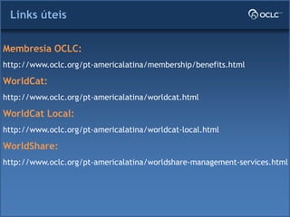 Links úteis
Membresia OCLC:
http://www.oclc.org/pt-americalatina/membership/benefits.html
WorldCat:
http://www.oclc.org/pt-americalatina/worldcat.html
WorldCat Local:
http://www.oclc.org/pt-americalatina/worldcat-local.html
WorldShare:
http://www.oclc.org/pt-americalatina/worldshare-management-services.html
 