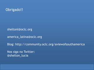 sheltonl@oclc.org
america_latina@oclc.org
Blog: http://community.oclc.org/aviewofsouthamerica
Nos siga no Twitter:
@shelton_lucia
Obrigado!!
 