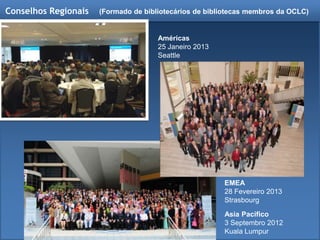 Conselhos Regionais
Asia Pacífico
3 Septembro 2012
Kuala Lumpur
Américas
25 Janeiro 2013
Seattle
EMEA
28 Fevereiro 2013
Strasbourg
(Formado de bibliotecários de bibliotecas membros da OCLC)
 