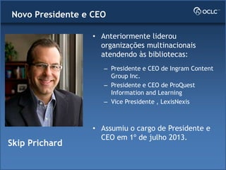 • Anteriormente liderou
organizações multinacionais
atendendo às bibliotecas:
– Presidente e CEO de Ingram Content
Group Inc.
– Presidente e CEO de ProQuest
Information and Learning
– Vice Presidente , LexisNexis
• Assumiu o cargo de Presidente e
CEO em 1º de julho 2013.
Skip Prichard
Novo Presidente e CEO
 