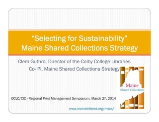 Clem Guthro, Director of the Colby College Libraries
Co- PI, Maine Shared Collections Strategy
“Selecting for Sustainability”
Maine Shared Collections Strategy
www.maineinfonet.org/mscs/
OCLC/CIC - Regional Print Management Symposium, March 27, 2014
 